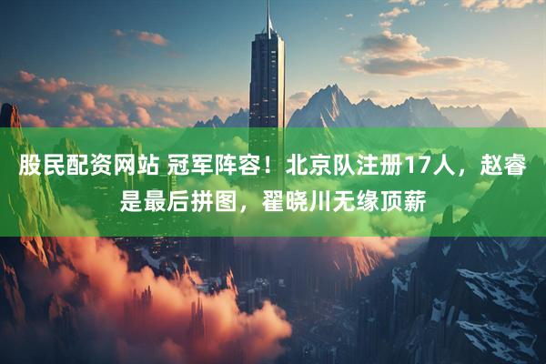 股民配资网站 冠军阵容！北京队注册17人，赵睿是最后拼图，翟晓川无缘顶薪