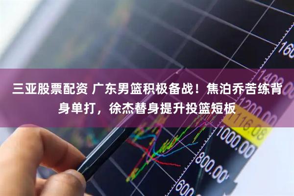 三亚股票配资 广东男篮积极备战！焦泊乔苦练背身单打，徐杰替身提升投篮短板