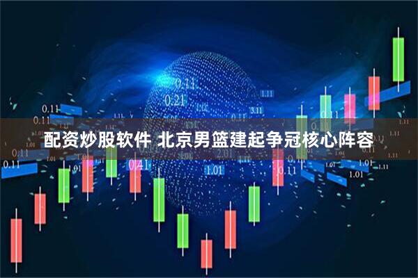配资炒股软件 北京男篮建起争冠核心阵容
