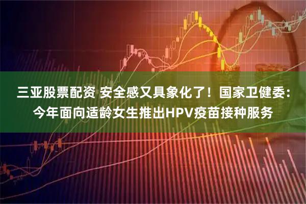 三亚股票配资 安全感又具象化了！国家卫健委：今年面向适龄女生推出HPV疫苗接种服务