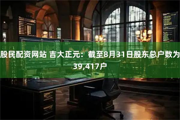 股民配资网站 吉大正元：截至8月31日股东总户数为39,417户
