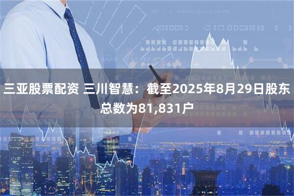 三亚股票配资 三川智慧：截至2025年8月29日股东总数为81,831户