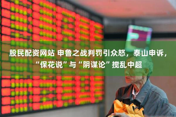 股民配资网站 申鲁之战判罚引众怒，泰山申诉，“保花说”与“阴谋论”搅乱中超