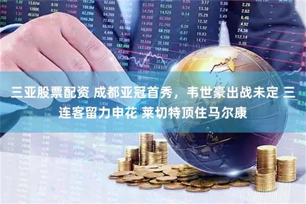 三亚股票配资 成都亚冠首秀，韦世豪出战未定 三连客留力申花 莱切特顶住马尔康