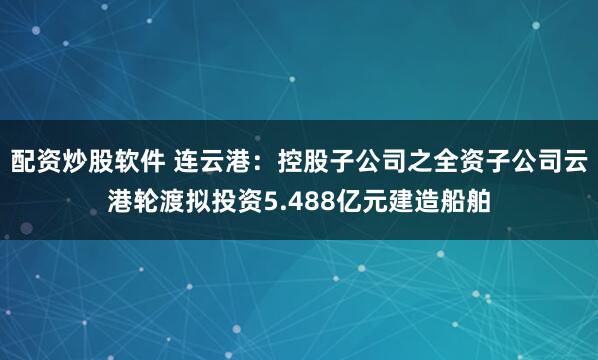 配资炒股软件 连云港：控股子公司之全资子公司云港轮渡拟投资5.488亿元建造船舶