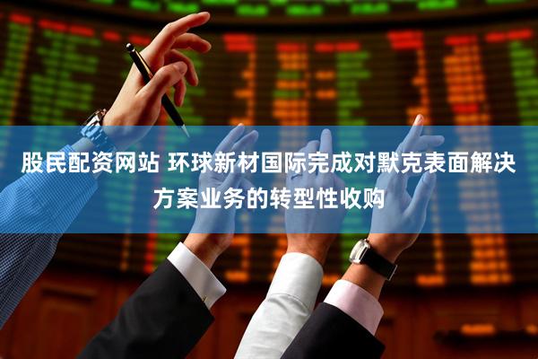股民配资网站 环球新材国际完成对默克表面解决方案业务的转型性收购
