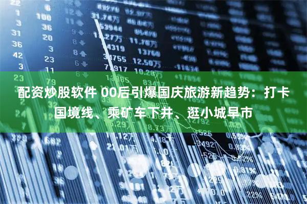 配资炒股软件 00后引爆国庆旅游新趋势：打卡国境线、乘矿车下井、逛小城早市