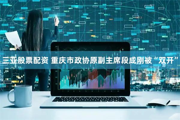 三亚股票配资 重庆市政协原副主席段成刚被“双开”