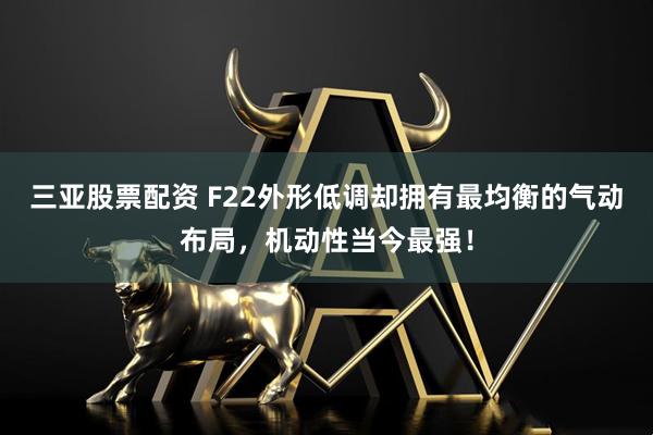 三亚股票配资 F22外形低调却拥有最均衡的气动布局，机动性当今最强！