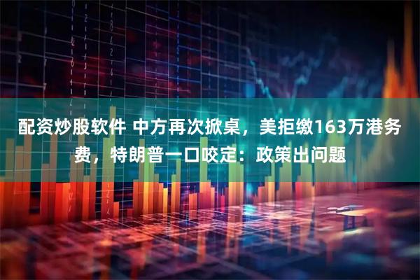 配资炒股软件 中方再次掀桌，美拒缴163万港务费，特朗普一口咬定：政策出问题