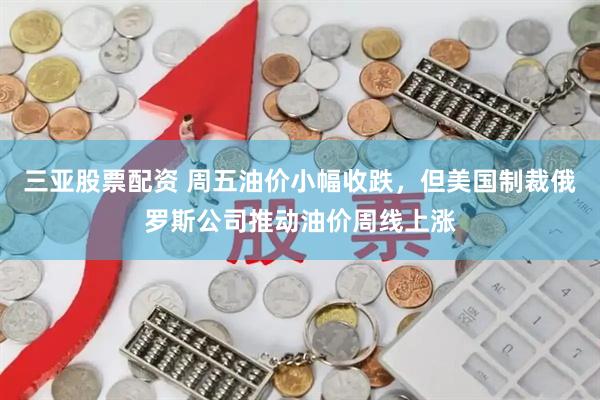 三亚股票配资 周五油价小幅收跌，但美国制裁俄罗斯公司推动油价周线上涨