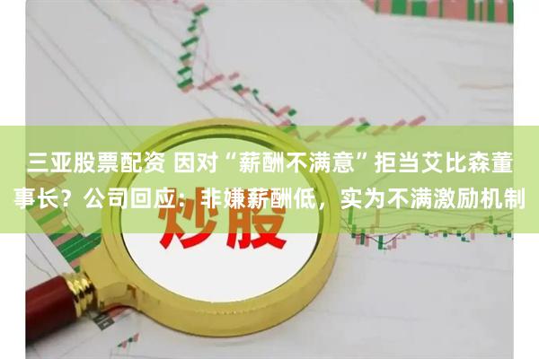 三亚股票配资 因对“薪酬不满意”拒当艾比森董事长？公司回应：非嫌薪酬低，实为不满激励机制