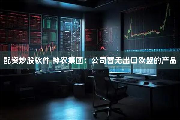 配资炒股软件 神农集团：公司暂无出口欧盟的产品