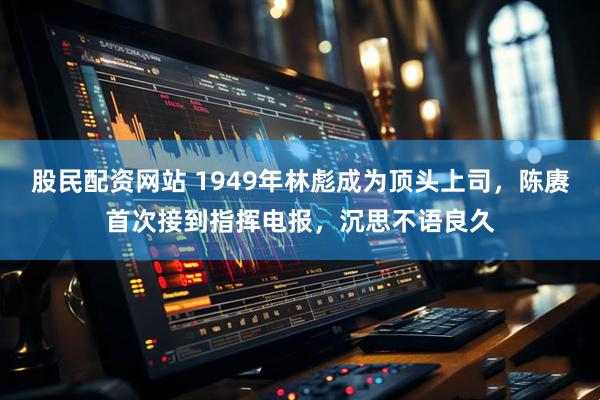 股民配资网站 1949年林彪成为顶头上司，陈赓首次接到指挥电报，沉思不语良久