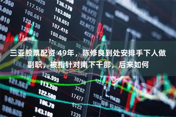 三亚股票配资 49年，陈修良到处安排手下人做副职，被指针对南下干部，后来如何