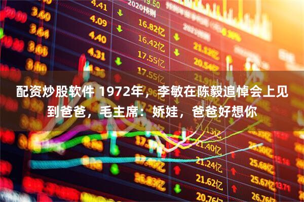 配资炒股软件 1972年，李敏在陈毅追悼会上见到爸爸，毛主席：娇娃，爸爸好想你