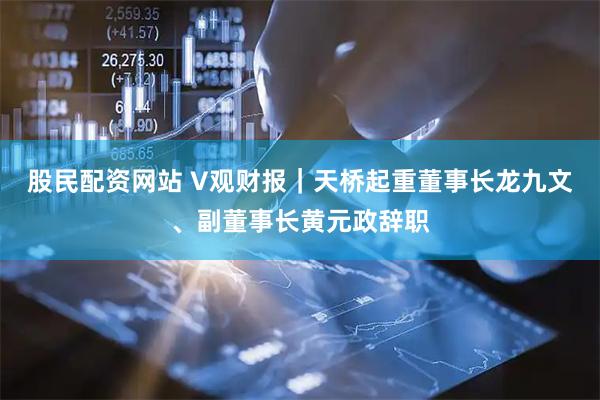 股民配资网站 V观财报｜天桥起重董事长龙九文、副董事长黄元政辞职