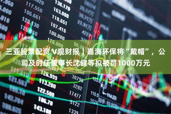 三亚股票配资 V观财报｜嘉澳环保将“戴帽”，公司及时任董事长沈健等拟被罚1000万元