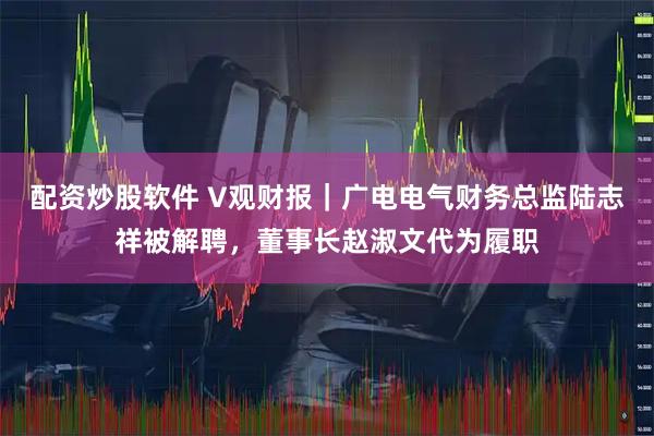 配资炒股软件 V观财报｜广电电气财务总监陆志祥被解聘，董事长赵淑文代为履职