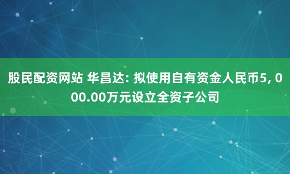 股民配资网站 华昌达: 拟使用自有资金人民币5, 000.00万元设立全资子公司