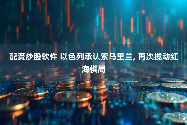 配资炒股软件 以色列承认索马里兰, 再次搅动红海棋局