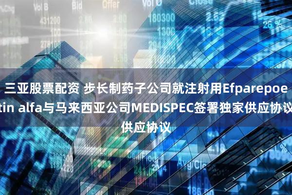 三亚股票配资 步长制药子公司就注射用Efparepoetin alfa与马来西亚公司MEDISPEC签署独家供应协议