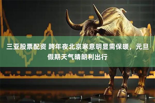 三亚股票配资 跨年夜北京寒意明显需保暖，元旦假期天气晴朗利出行