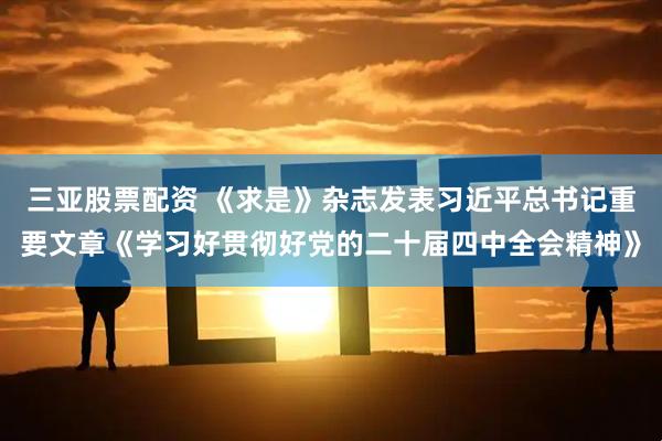 三亚股票配资 《求是》杂志发表习近平总书记重要文章《学习好贯彻好党的二十届四中全会精神》