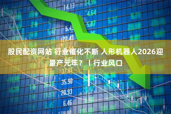 股民配资网站 行业催化不断 人形机器人2026迎量产元年？丨行业风口