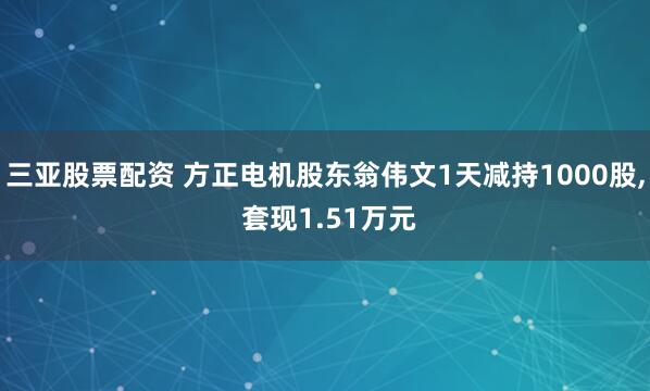三亚股票配资 方正电机股东翁伟文1天减持1000股, 套现1.51万元