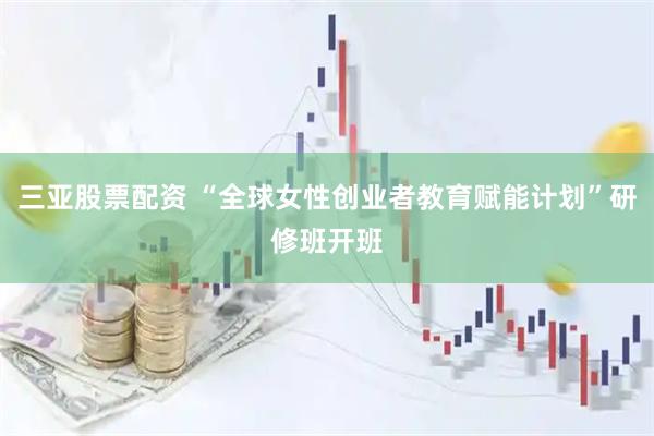 三亚股票配资 “全球女性创业者教育赋能计划”研修班开班