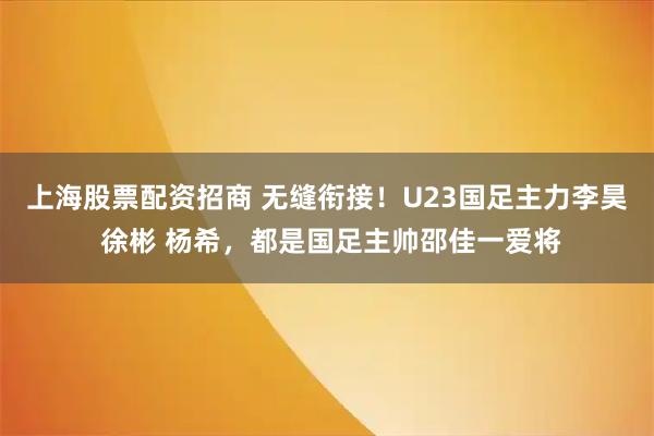 上海股票配资招商 无缝衔接！U23国足主力李昊 徐彬 杨希，都是国足主帅邵佳一爱将