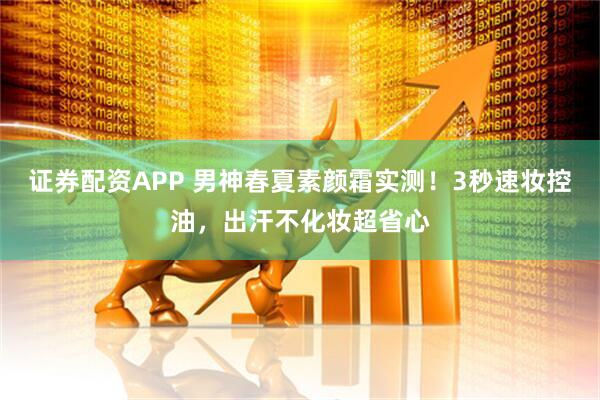 证券配资APP 男神春夏素颜霜实测！3秒速妆控油，出汗不化妆超省心