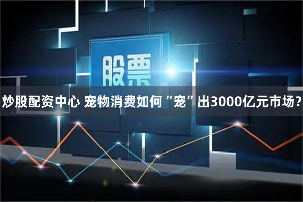 炒股配资中心 宠物消费如何“宠”出3000亿元市场？