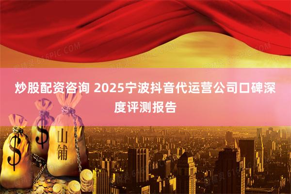 炒股配资咨询 2025宁波抖音代运营公司口碑深度评测报告