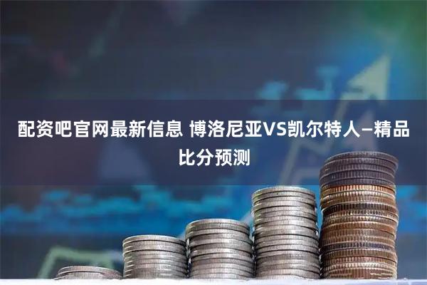 配资吧官网最新信息 博洛尼亚VS凯尔特人—精品比分预测