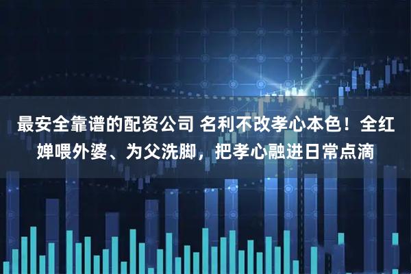 最安全靠谱的配资公司 名利不改孝心本色！全红婵喂外婆、为父洗脚，把孝心融进日常点滴