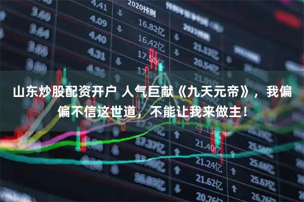 山东炒股配资开户 人气巨献《九天元帝》，我偏偏不信这世道，不能让我来做主！