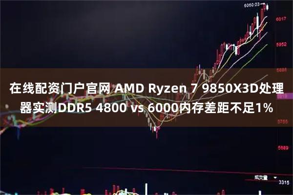 在线配资门户官网 AMD Ryzen 7 9850X3D处理器实测DDR5 4800 vs 6000内存差距不足1%