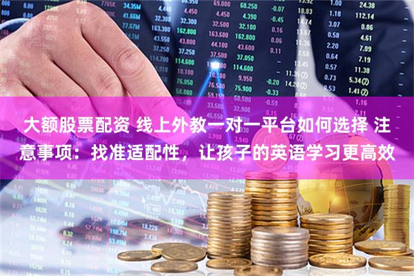 大额股票配资 线上外教一对一平台如何选择 注意事项：找准适配性，让孩子的英语学习更高效