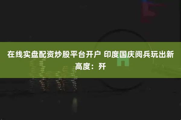 在线实盘配资炒股平台开户 印度国庆阅兵玩出新高度：歼