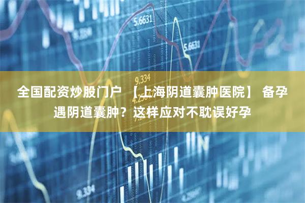 全国配资炒股门户 【上海阴道囊肿医院】 备孕遇阴道囊肿？这样应对不耽误好孕