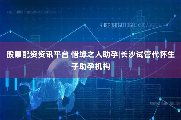股票配资资讯平台 惜缘之人助孕|长沙试管代怀生子助孕机构
