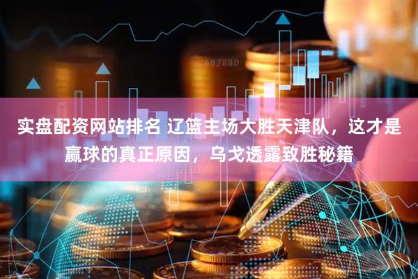 实盘配资网站排名 辽篮主场大胜天津队，这才是赢球的真正原因，乌戈透露致胜秘籍