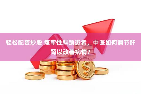 轻松配资炒股 痉挛性斜颈患者，中医如何调节肝肾以改善病情？
