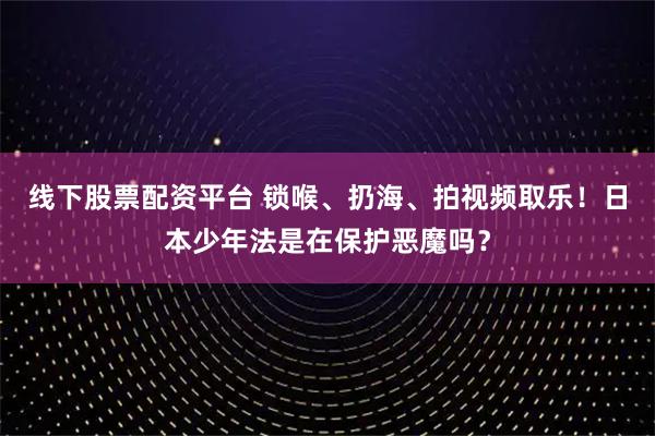 线下股票配资平台 锁喉、扔海、拍视频取乐！日本少年法是在保护恶魔吗？