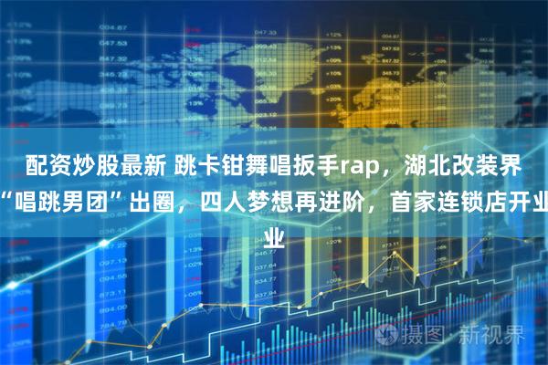 配资炒股最新 跳卡钳舞唱扳手rap，湖北改装界“唱跳男团”出圈，四人梦想再进阶，首家连锁店开业