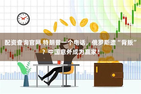 配资查询官网 特朗普一个电话，俄罗斯遭“背叛”？中国意外成为赢家！