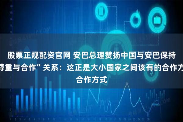 股票正规配资官网 安巴总理赞扬中国与安巴保持“尊重与合作”关系：这正是大小国家之间该有的合作方式