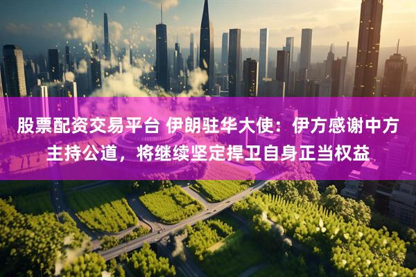 股票配资交易平台 伊朗驻华大使：伊方感谢中方主持公道，将继续坚定捍卫自身正当权益